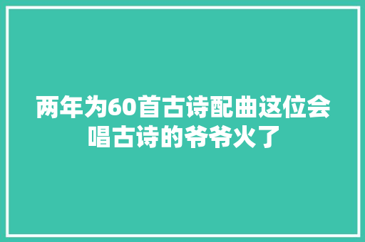 两年为60首古诗配曲这位会唱古诗的爷爷火了